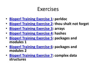 Exercises
• Bioperl Training Exercise 1: perldoc
• Bioperl Training Exercise 2: thou shalt not forget
• Bioperl Training Exercise 3: arrays
• Bioperl Training Exercise 4: hashes
• Bioperl Training Exercise 5: packages and
  modules 1
• Bioperl Training Exercise 6: packages and
  modules 2
• Bioperl Training Exercise 7: complex data
  structures
 