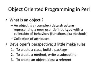 Object Oriented Programming in Perl
• What is an object ?
  – An object is a (complex) data structure
    representing a new, user defined type with a
    collection of behaviors (functions aka methods)
  – Collection of attributes
• Developer’s perspective: 3 little make rules
  1. To create a class, build a package
  2. To create a method, write a subroutine
  3. To create an object, bless a referent
 
