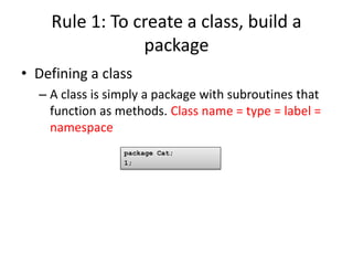 Rule 1: To create a class, build a
                package
• Defining a class
  – A class is simply a package with subroutines that
    function as methods. Class name = type = label =
    namespace
                 package Cat;
                 1;
 
