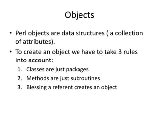 Objects
• Perl objects are data structures ( a collection
  of attributes).
• To create an object we have to take 3 rules
  into account:
  1. Classes are just packages
  2. Methods are just subroutines
  3. Blessing a referent creates an object
 