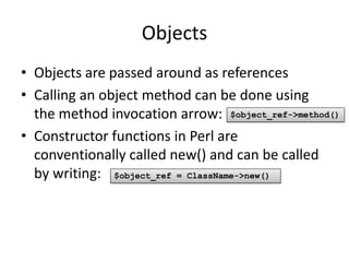 Objects
• Objects are passed around as references
• Calling an object method can be done using
  the method invocation arrow: $object_ref->method()
• Constructor functions in Perl are
  conventionally called new() and can be called
  by writing: $object_ref = ClassName->new()
 