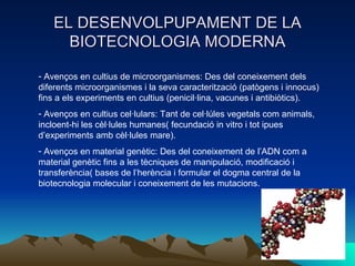 EL DESENVOLPUPAMENT DE LA BIOTECNOLOGIA MODERNA Avenços en cultius de microorganismes: Des del coneixement dels diferents microorganismes i la seva caracterització (patògens i innocus) fins a els experiments en cultius (penicil·lina, vacunes i antibiòtics). Avenços en cultius cel·lulars: Tant de cel·lúles vegetals com animals, incloent-hi les cèl·lules humanes( fecundació in vitro i tot ipues d’experiments amb cèl·lules mare). Avenços en material genètic: Des del coneixement de l’ADN com a material genètic fins a les tècniques de manipulació, modificació i transferència( bases de l’herència i formular el dogma central de la biotecnologia molecular i coneixement de les mutacions.  