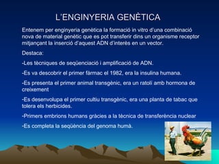 L’ENGINYERIA GENÈTICA Entenem per enginyeria genètica la formació in vitro d’una combinació nova de material genètic que es pot transferir dins un organisme receptor mitjançant la inserció d’aquest ADN d’interès en un vector.  Destaca:  -Les tècniques de seqüenciació i amplificació de ADN. -Es va descobrir el primer fàrmac el 1982, era la insulina humana. -Es presenta el primer animal transgènic, era un ratolí amb hormona de creixement Es desenvolupa el primer cultiu transgènic, era una planta de tabac que tolera els herbicides. Primers embrions humans gràcies a la tècnica de transferència nuclear Es completa la seqüència del genoma humà. 