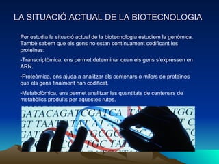 LA SITUACIÓ ACTUAL DE LA BIOTECNOLOGIA Per estudia la situació actual de la biotecnologia estudiem la genòmica. Tambè sabem que els gens no estan contínuament codificant les proteïnes: -Transcriptòmica, ens permet determinar quan els gens s’expressen en ARN. Proteòmica, ens ajuda a analitzar els centenars o milers de proteïnes que els gens finalment han codificat. Metabolòmica, ens permet analitzar les quantitats de centenars de metabòlics produïts per aquestes rutes.  