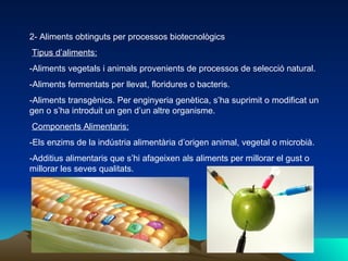2- Aliments obtinguts per processos biotecnològics Tipus d’aliments: -Aliments vegetals i animals provenients de processos de selecció natural. -Aliments fermentats per llevat, floridures o bacteris. -Aliments transgènics. Per enginyeria genètica, s’ha suprimit o modificat un gen o s’ha introduit un gen d’un altre organisme. Components Alimentaris: -Els enzims de la indústria alimentària d’origen animal, vegetal o microbià. -Additius alimentaris que s’hi afageixen als aliments per millorar el gust o millorar les seves qualitats. 