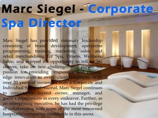 Marc Siegel - Corporate
Spa Director
Marc Siegel has provided visionary leadership
consisting of brand development, operations
programming, training, marketing, sales, and
retail merchandising for Spa, Fitness, Wellness,
Salon, and enjoyed the opportunity to roll up his
sleeves, take on new challenges and pursue his
passion for providing progressive and cutting-
edge innovation to every client/employer. With
over 20 years of success as both a Corporate and
Individual Spa professional, Marc Siegel continues
to consistently exceed owner, manager, and
guest’s expectations in every endeavor. Further, as
an enterprising executive, he has had the privilege
of collaborating with some of the most renowned
hospitality companies worldwide in this arena.
 