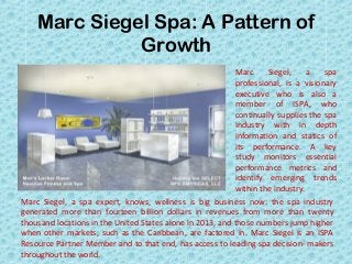 Marc Siegel Spa: A Pattern of
Growth
Marc Siegel, a spa
professional, is a visionary
executive who is also a
member of ISPA, who
continually supplies the spa
Industry with in depth
information and statics of
its performance. A key
study monitors essential
performance metrics and
identify emerging trends
within the industry.
Marc Siegel, a spa expert, knows, wellness is big business now: the spa industry
generated more than fourteen billion dollars in revenues from more than twenty
thousand locations in the United States alone in 2013, and those numbers jump higher
when other markets, such as the Caribbean, are factored in. Marc Siegel is an ISPA
Resource Partner Member and to that end, has access to leading spa decision­ makers
throughout the world.
 