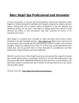 Marc Siegel Spa Professional and Innovator
In terms of pioneers in the spa and accommodation commercial enterprises, Marc
Siegel has reliably conveyed the aptitudes and thoughts important to surpass customer
desires. Having more than a quarter century involvement in the spa, wellness and
wellbeing industry, he has been a key figure in helping prominent customers make
shocking spa offices in their foundations that have surpassed all desires of his
customers and visitors.
Marc Siegel is a visionary who is headed to make new ideas that increase current
standards in the Spa Hospitality Industry . Marc Siegel’s spa offices are an impression of
his enthusiasm, demonstrable skill and meticulousness. With his creative and successful
thoughts, Siegel has supported more than 15 of them pick up distinguishment from
Condè Nast, who has granted them for their dedication to incredibleness and their
stellar levels of administration and visitor fulfillment.
Beside his work in resorts, Marc Siegel’s experience incorporates the usage of corporate
spa actively present person recreational projects for Fortune 500 organizations that
incorporate IBM, INTEL, AMERICAN EXPRESS and Auto-Zone He is a top proficient in his
field with numerous achievements which bolster his strong notoriety as a spa master
with boundless ability.
To know more visit : Marc Siegel Spa Professional Experience
 