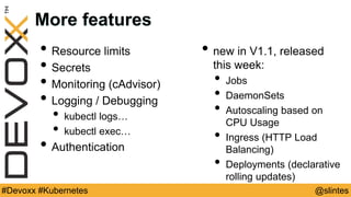@slintes#Devoxx #Kubernetes
More features
• Resource limits
• Secrets
• Monitoring (cAdvisor)
• Logging / Debugging
• kubectl logs…
• kubectl exec…
• Authentication
• new in V1.1, released
this week:
• Jobs
• DaemonSets
• Autoscaling based on
CPU Usage
• Ingress (HTTP Load
Balancing)
• Deployments (declarative
rolling updates)
 