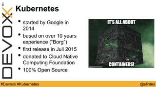 @slintes#Devoxx #Kubernetes
Kubernetes
• started by Google in
2014
• based on over 10 years
experience (“Borg”)
• first release in Juli 2015
• donated to Cloud Native
Computing Foundation
• 100% Open Source
• Go
 