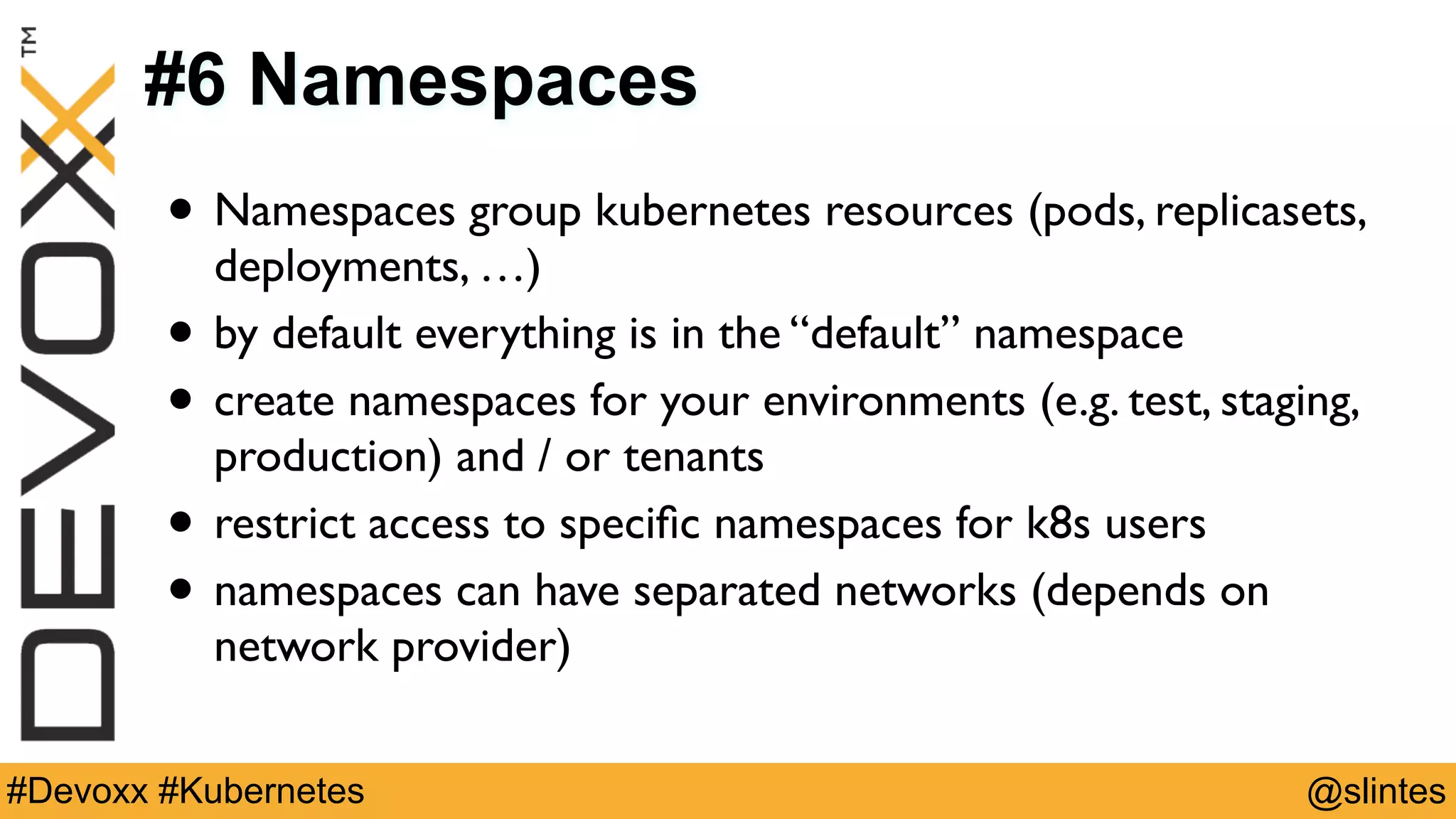 @slintes#Devoxx #Kubernetes
#6 Namespaces
• Namespaces group kubernetes resources (pods, replicasets,
deployments, …)
• by default everything is in the “default” namespace
• create namespaces for your environments (e.g. test, staging,
production) and / or tenants
• restrict access to speciﬁc namespaces for k8s users
• namespaces can have separated networks (depends on
network provider)
 