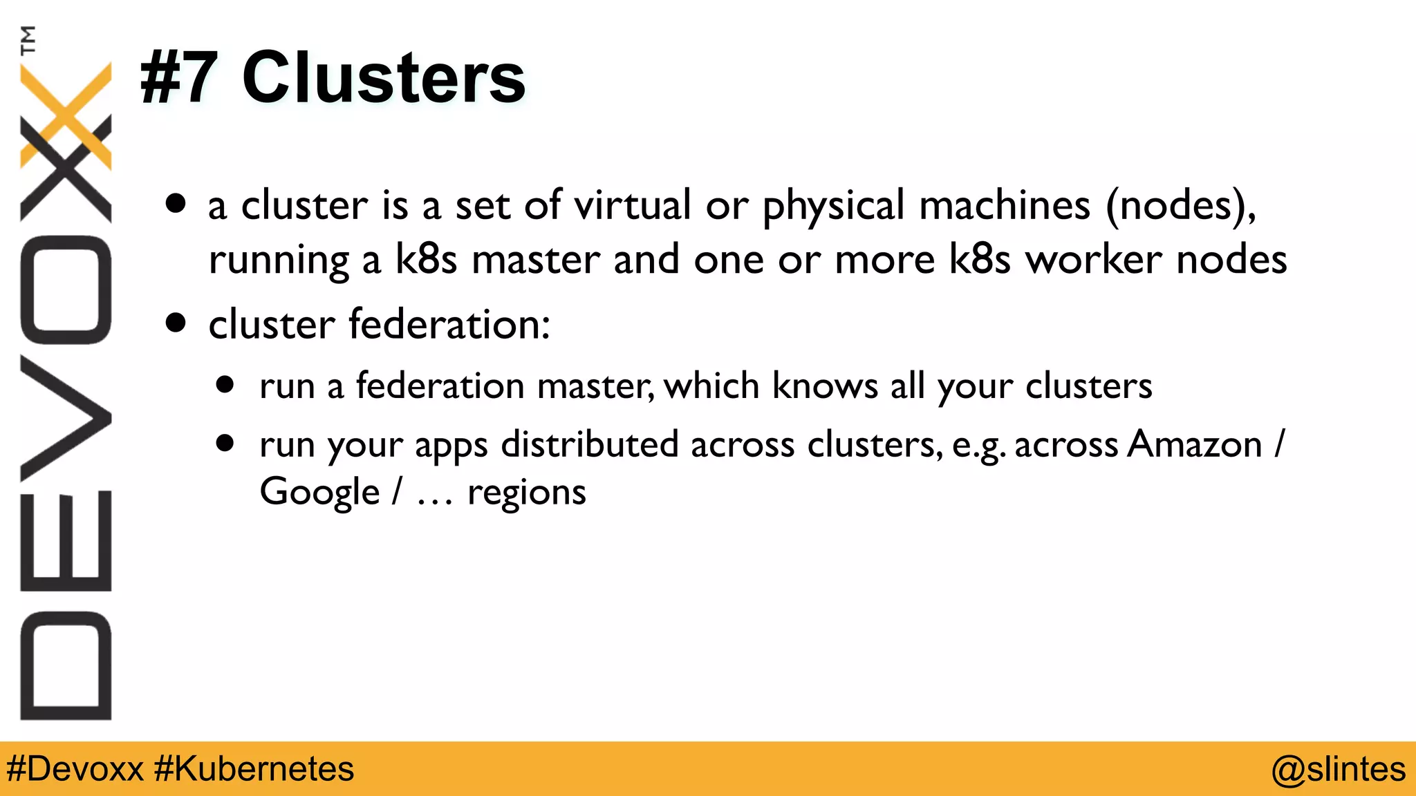 @slintes#Devoxx #Kubernetes
#7 Clusters
• a cluster is a set of virtual or physical machines (nodes),
running a k8s master and one or more k8s worker nodes
• cluster federation:
• run a federation master, which knows all your clusters
• run your apps distributed across clusters, e.g. across Amazon /
Google / … regions
 