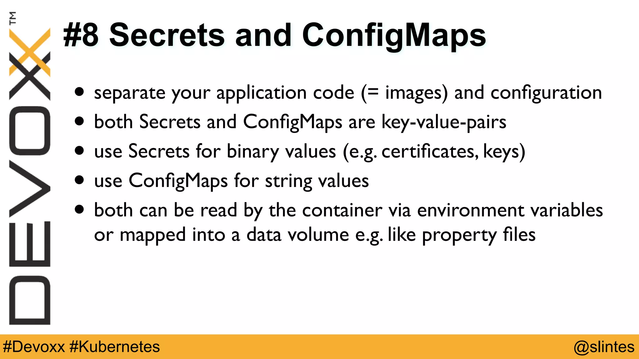 @slintes#Devoxx #Kubernetes
#8 Secrets and ConfigMaps
• separate your application code (= images) and conﬁguration
• both Secrets and ConﬁgMaps are key-value-pairs
• use Secrets for binary values (e.g. certiﬁcates, keys)
• use ConﬁgMaps for string values
• both can be read by the container via environment variables
or mapped into a data volume e.g. like property ﬁles
 