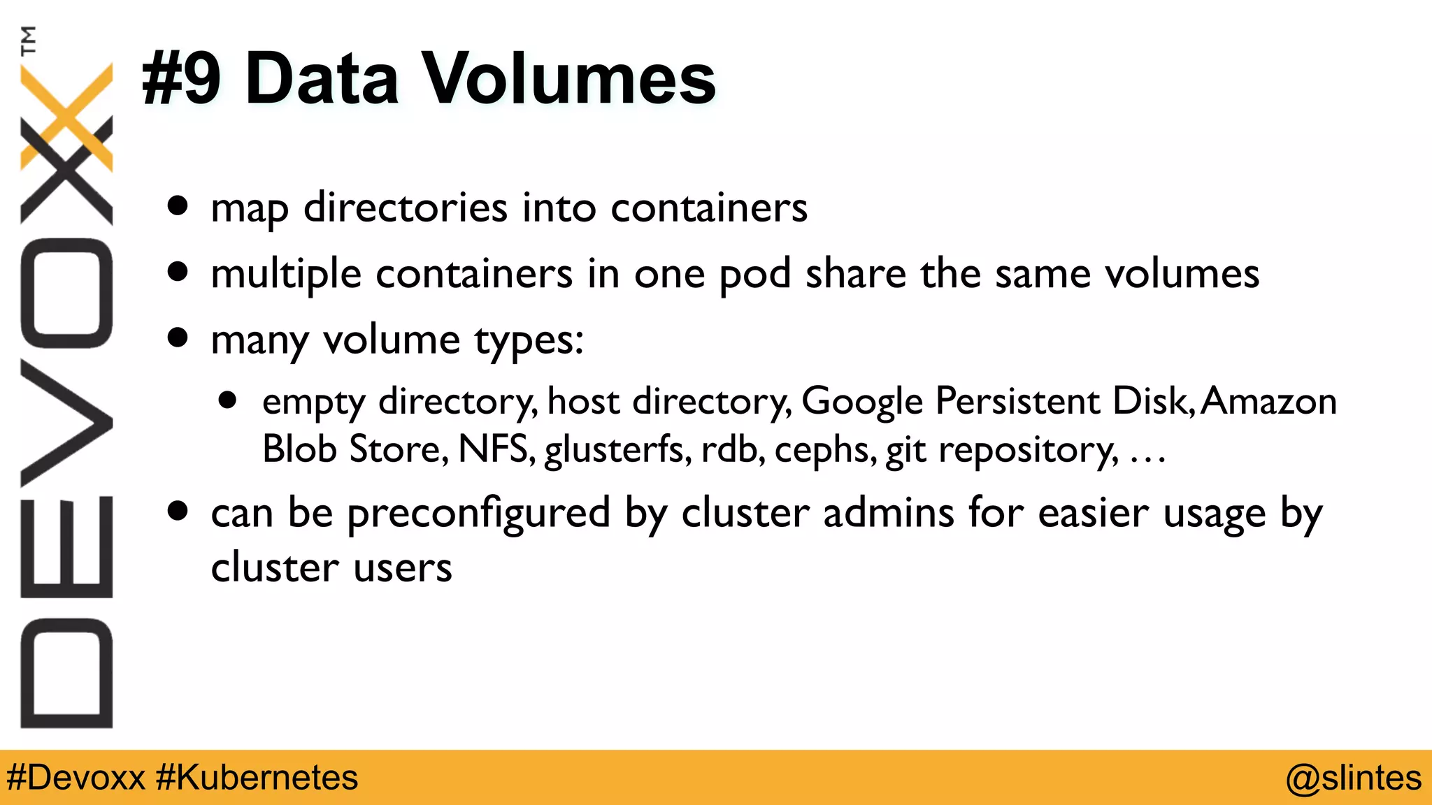 @slintes#Devoxx #Kubernetes
#9 Data Volumes
• map directories into containers
• multiple containers in one pod share the same volumes
• many volume types:
• empty directory, host directory, Google Persistent Disk,Amazon
Blob Store, NFS, glusterfs, rdb, cephs, git repository, …
• can be preconﬁgured by cluster admins for easier usage by
cluster users
 