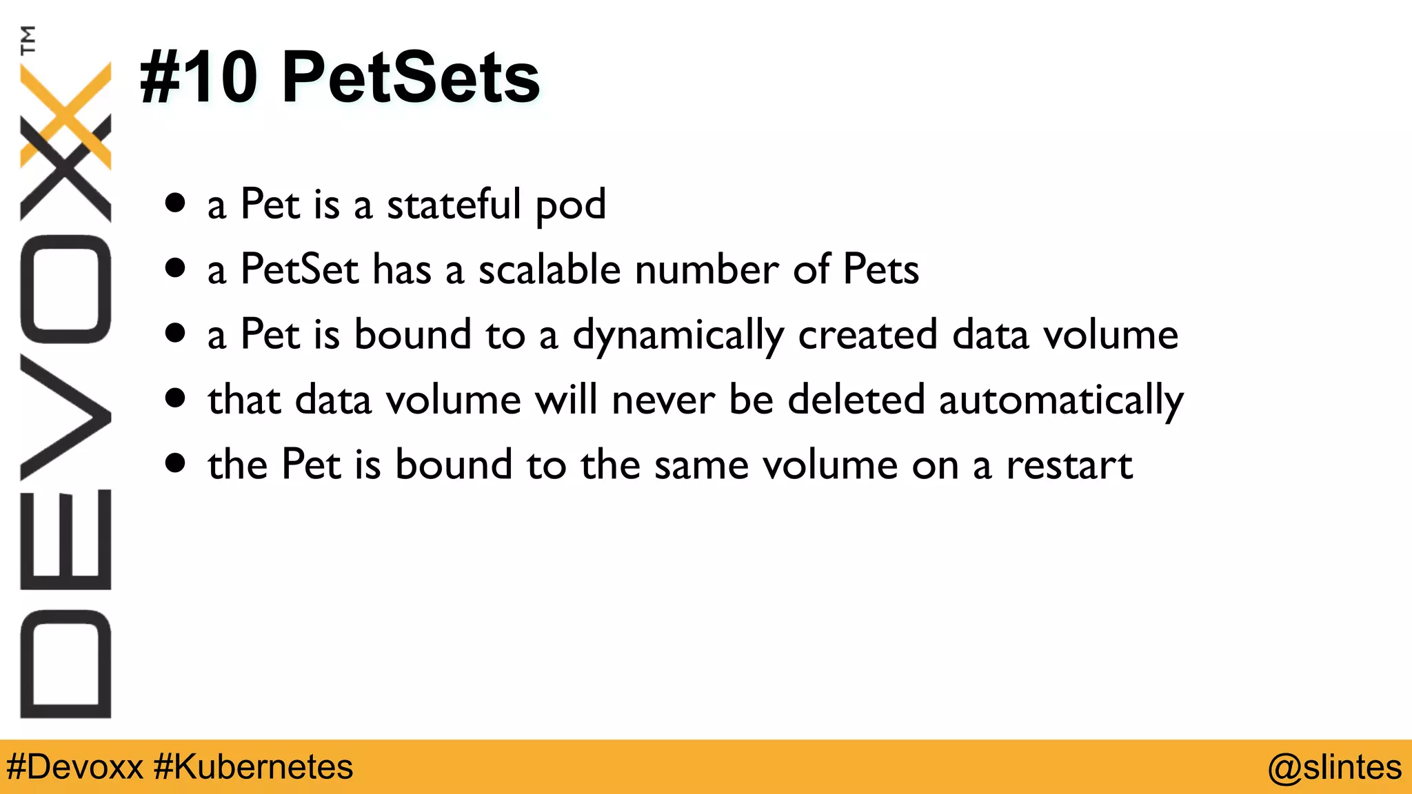 @slintes#Devoxx #Kubernetes
#10 PetSets
• a Pet is a stateful pod
• a PetSet has a scalable number of Pets
• a Pet is bound to a dynamically created data volume
• that data volume will never be deleted automatically
• the Pet is bound to the same volume on a restart
 