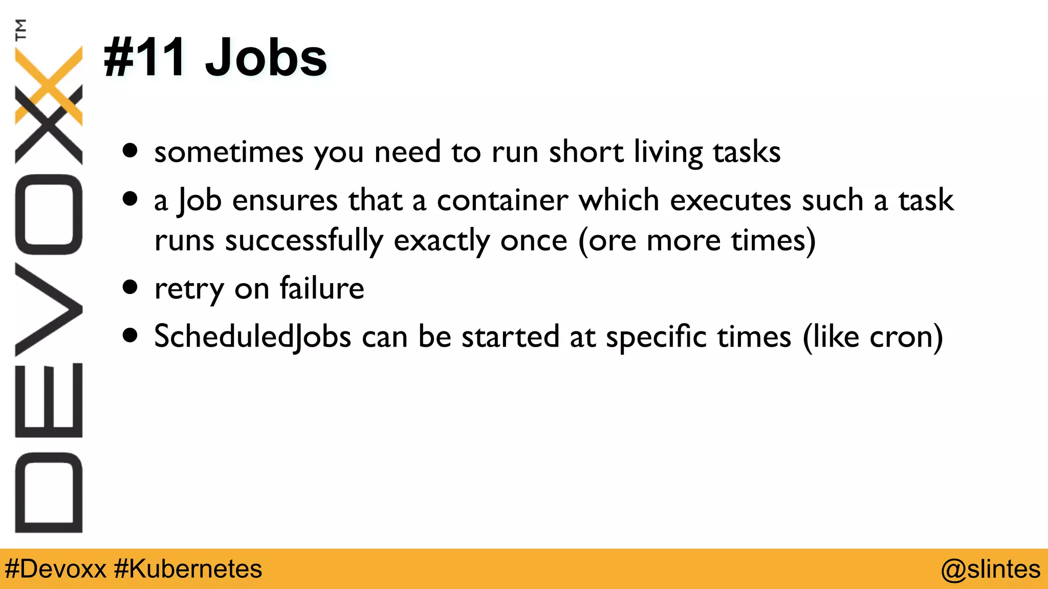 @slintes#Devoxx #Kubernetes
#11 Jobs
• sometimes you need to run short living tasks
• a Job ensures that a container which executes such a task
runs successfully exactly once (ore more times)
• retry on failure
• ScheduledJobs can be started at speciﬁc times (like cron)
 