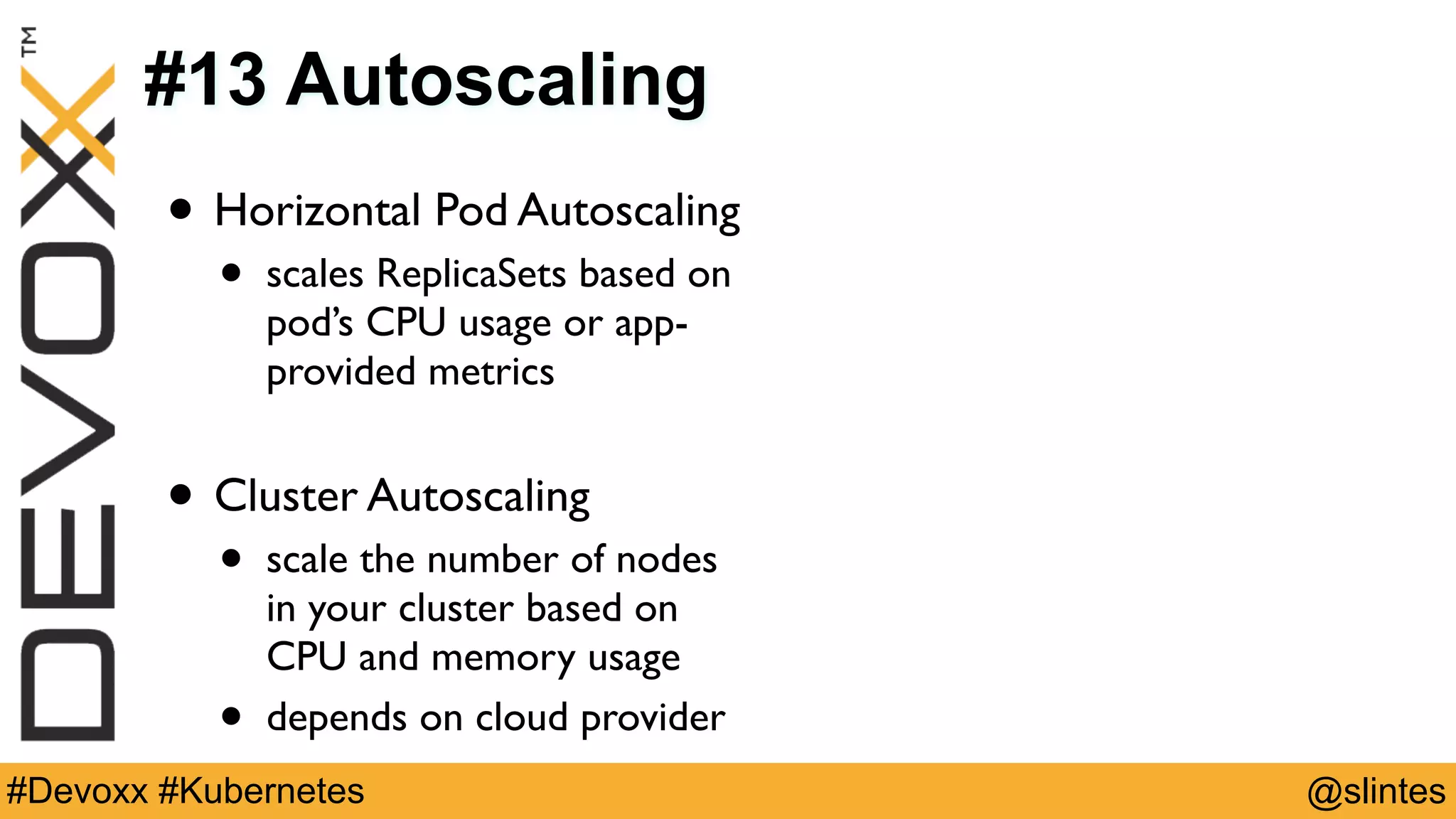 @slintes#Devoxx #Kubernetes
#13 Autoscaling
• Horizontal Pod Autoscaling
• scales ReplicaSets based on
pod’s CPU usage or app-
provided metrics
• Cluster Autoscaling
• scale the number of nodes
in your cluster based on
CPU and memory usage
• depends on cloud provider
 