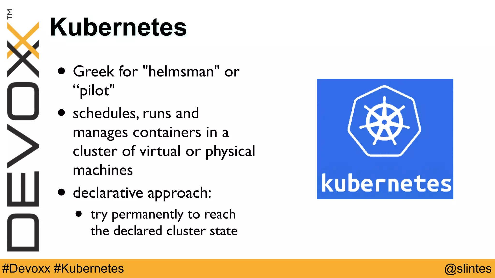 @slintes#Devoxx #Kubernetes
Kubernetes
• Greek for "helmsman" or
“pilot"
• schedules, runs and
manages containers in a
cluster of virtual or physical
machines
• declarative approach:
• try permanently to reach
the declared cluster state
 