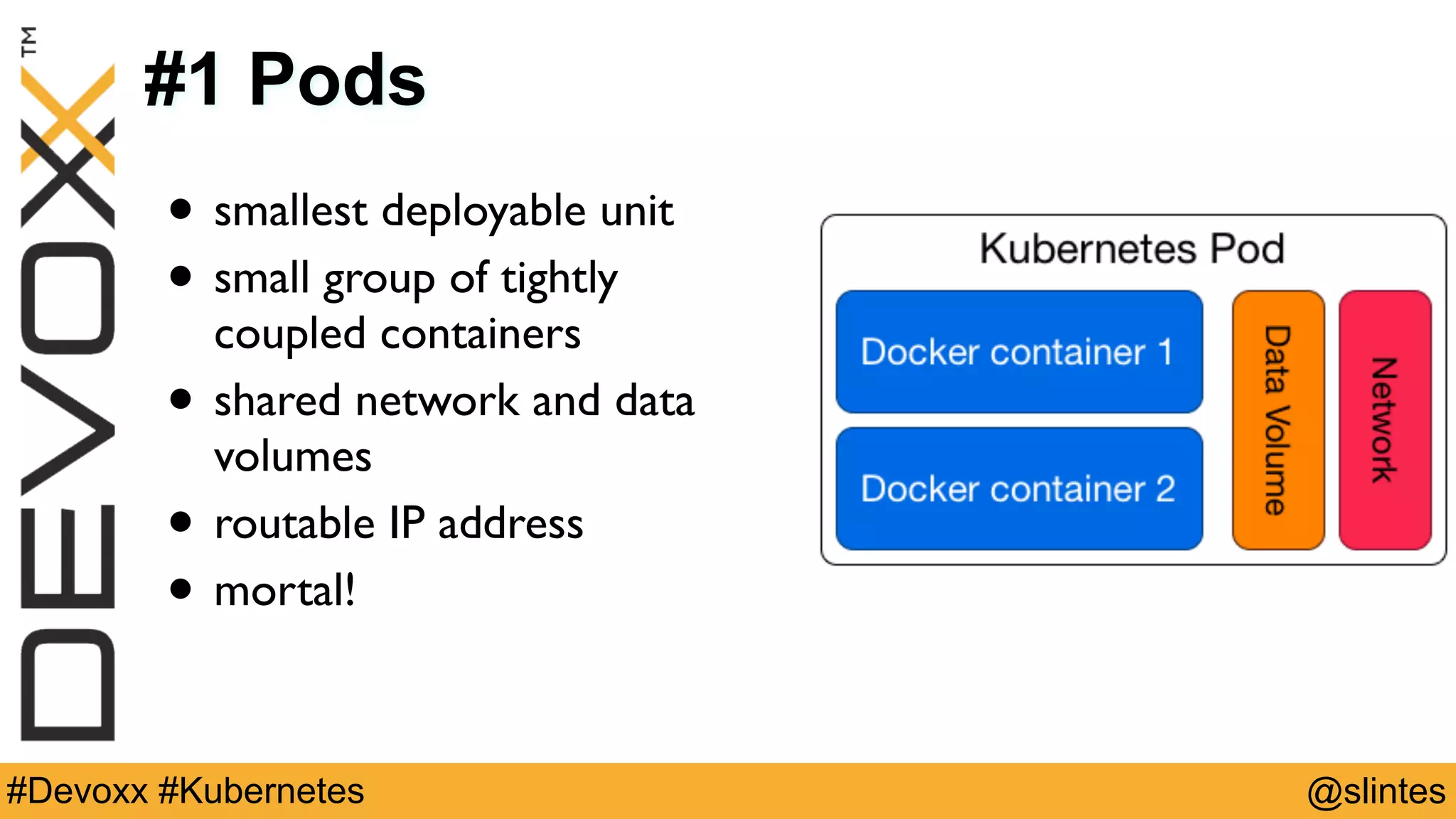 @slintes#Devoxx #Kubernetes
#1 Pods
• smallest deployable unit
• small group of tightly
coupled containers
• shared network and data
volumes
• routable IP address
• mortal!
 