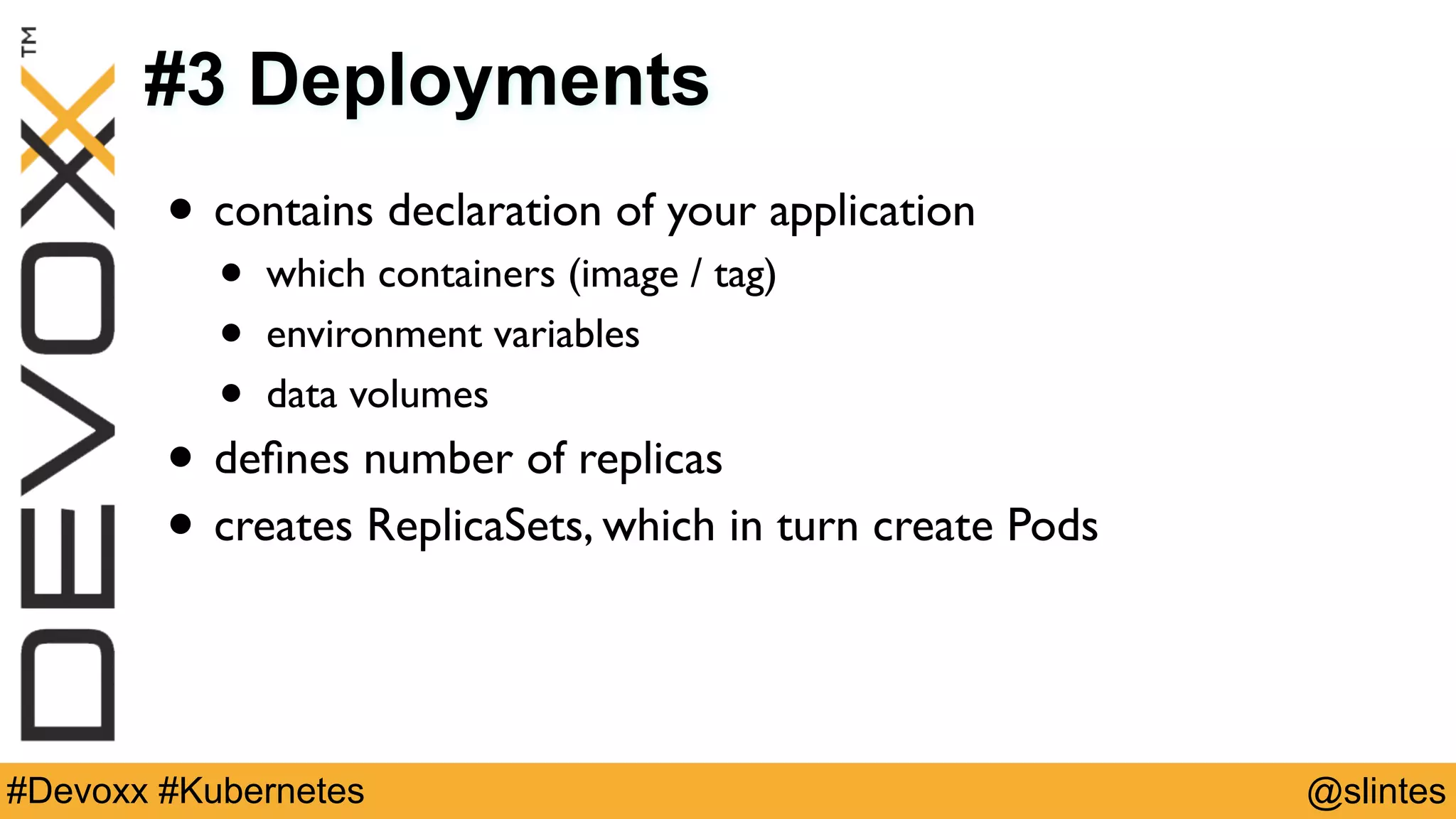 @slintes#Devoxx #Kubernetes
#3 Deployments
• contains declaration of your application
• which containers (image / tag)
• environment variables
• data volumes
• deﬁnes number of replicas
• creates ReplicaSets, which in turn create Pods
 