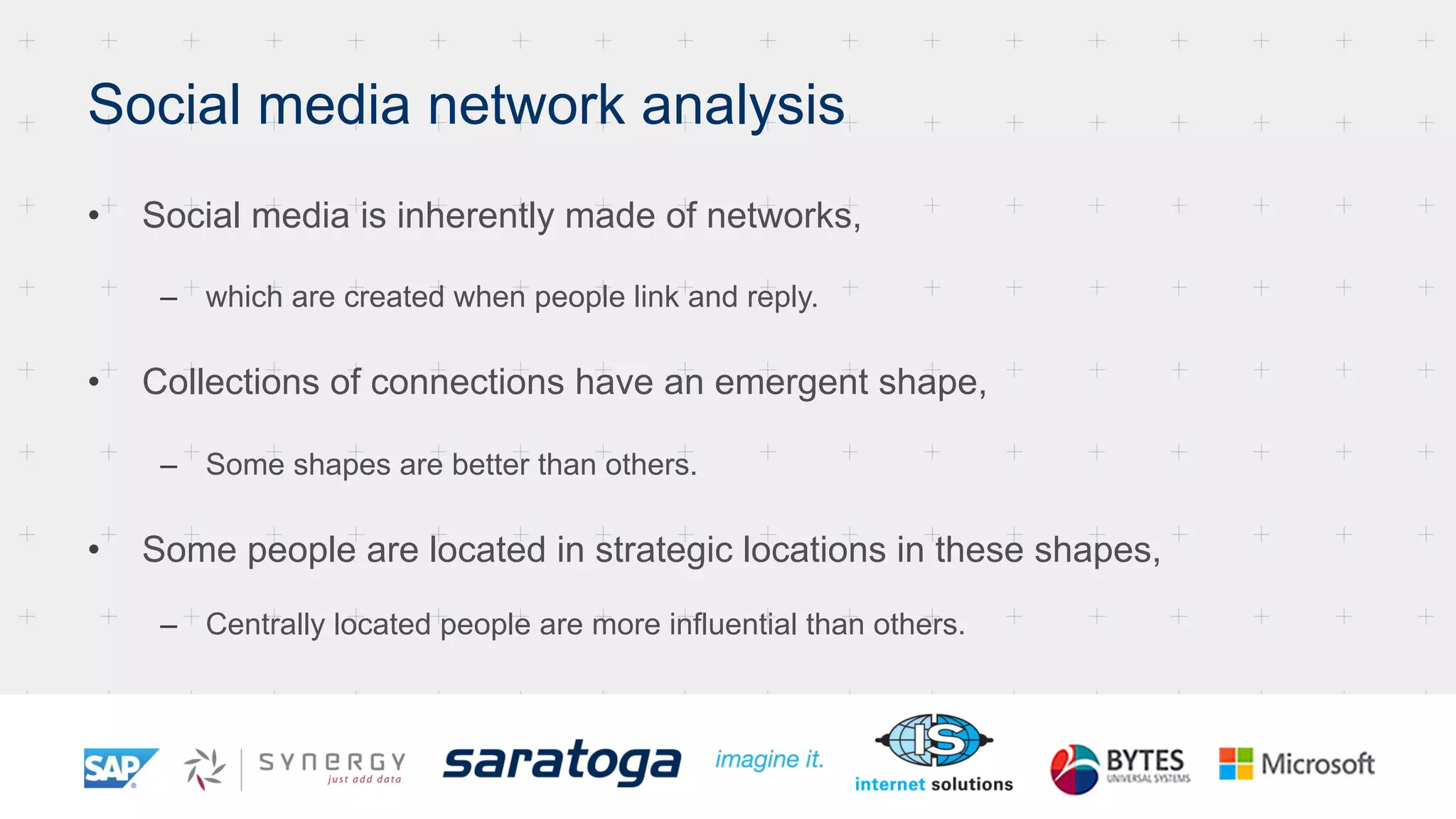 Social media network analysis
•  Social media is inherently made of networks,
–  which are created when people link and reply.
•  Collections of connections have an emergent shape,
–  Some shapes are better than others.
•  Some people are located in strategic locations in these shapes,
–  Centrally located people are more influential than others.
 