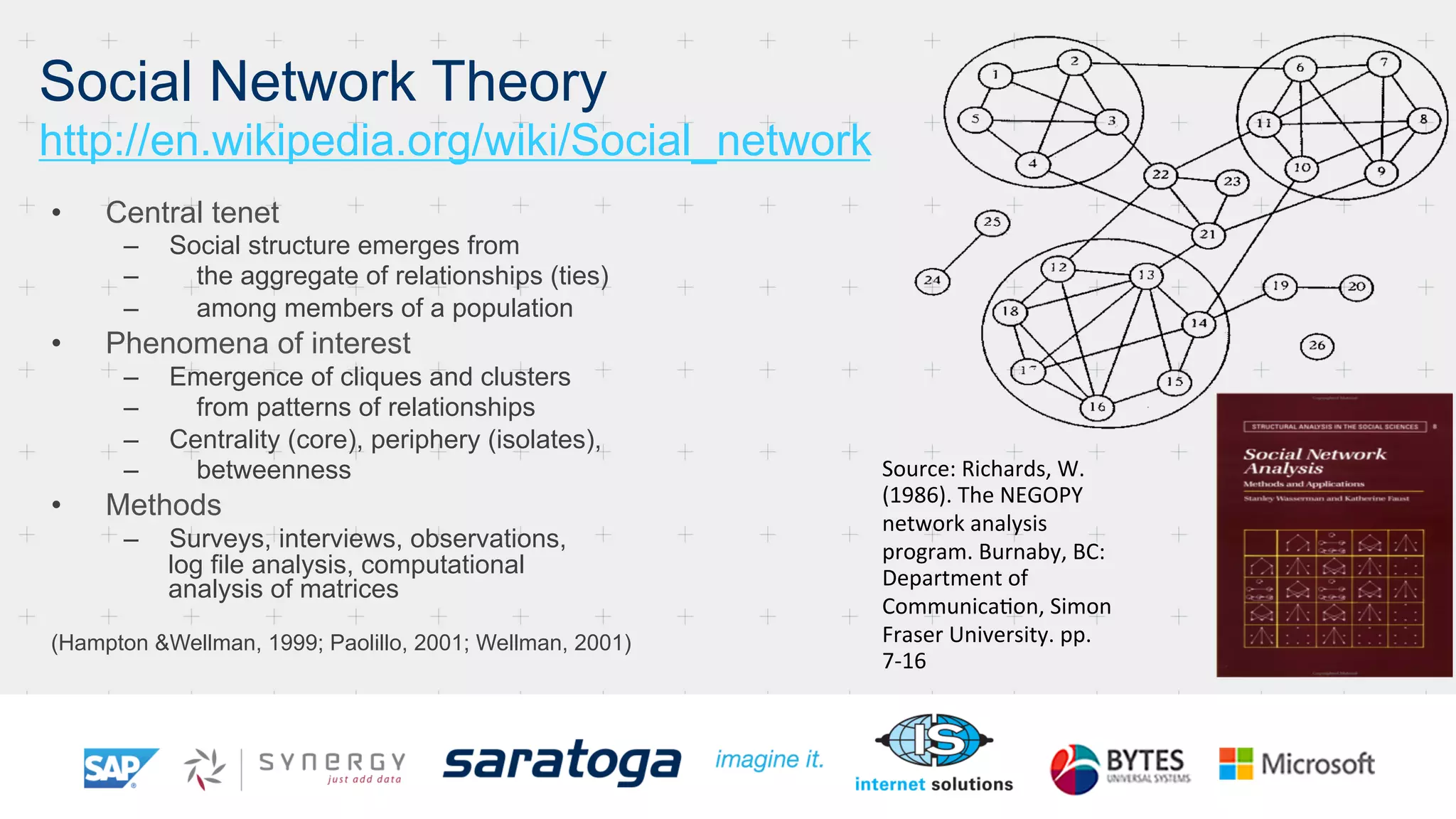 •  Central tenet
–  Social structure emerges from
–  the aggregate of relationships (ties)
–  among members of a population
•  Phenomena of interest
–  Emergence of cliques and clusters
–  from patterns of relationships
–  Centrality (core), periphery (isolates),
–  betweenness
•  Methods
–  Surveys, interviews, observations,
log file analysis, computational
analysis of matrices
(Hampton &Wellman, 1999; Paolillo, 2001; Wellman, 2001)
Source:	
  Richards,	
  W.	
  
(1986).	
  The	
  NEGOPY	
  
network	
  analysis	
  
program.	
  Burnaby,	
  BC:	
  
Department	
  of	
  	
  
CommunicaNon,	
  Simon	
  
Fraser	
  University.	
  pp.
7-­‐16 	

Social Network Theory
http://en.wikipedia.org/wiki/Social_network
 