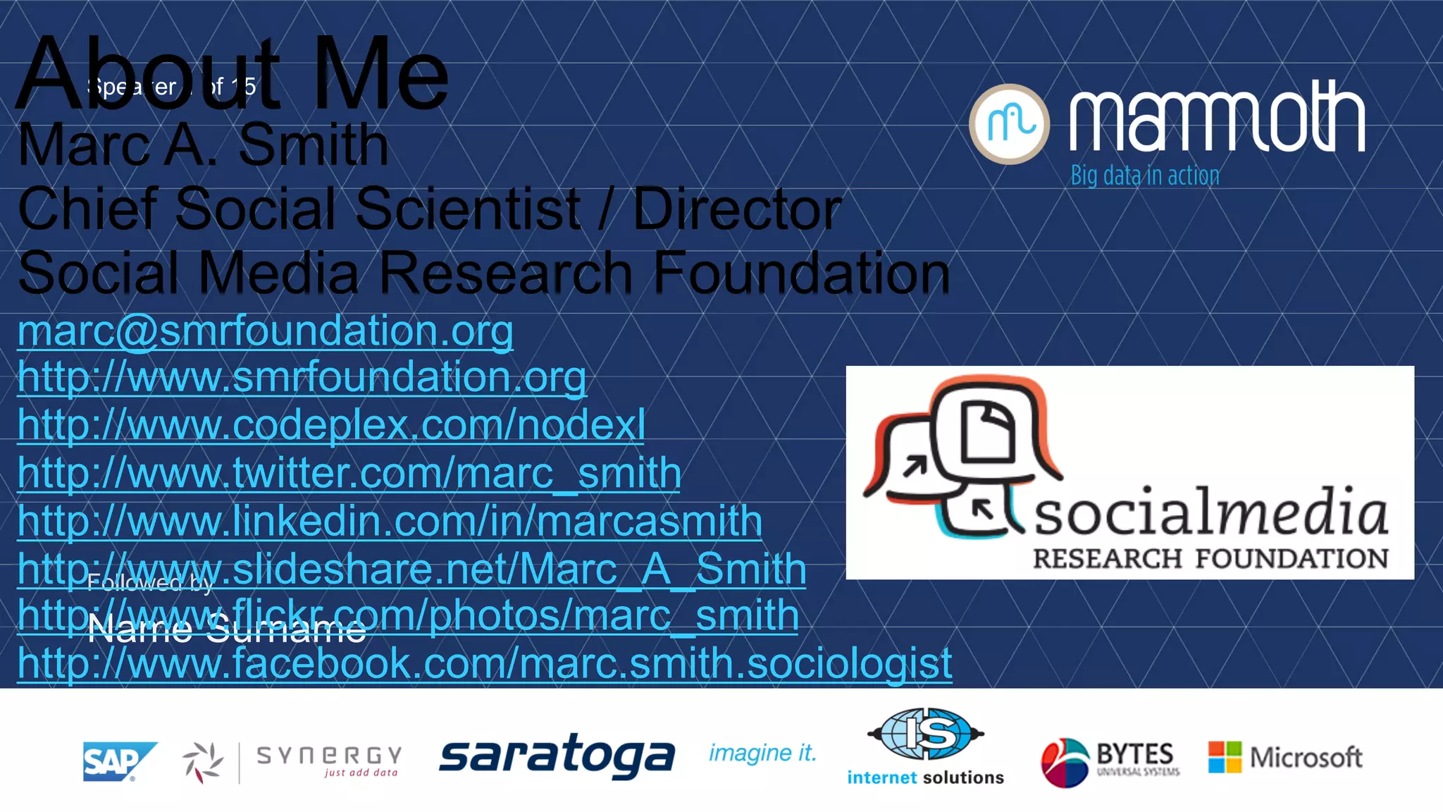 Speaker 1 of 15
Followed by
Name Surname
About Me
Marc A. Smith
Chief Social Scientist / Director
Social Media Research Foundation
marc@smrfoundation.org
http://www.smrfoundation.org
http://www.codeplex.com/nodexl
http://www.twitter.com/marc_smith
http://www.linkedin.com/in/marcasmith
http://www.slideshare.net/Marc_A_Smith
http://www.flickr.com/photos/marc_smith
http://www.facebook.com/marc.smith.sociologist
 