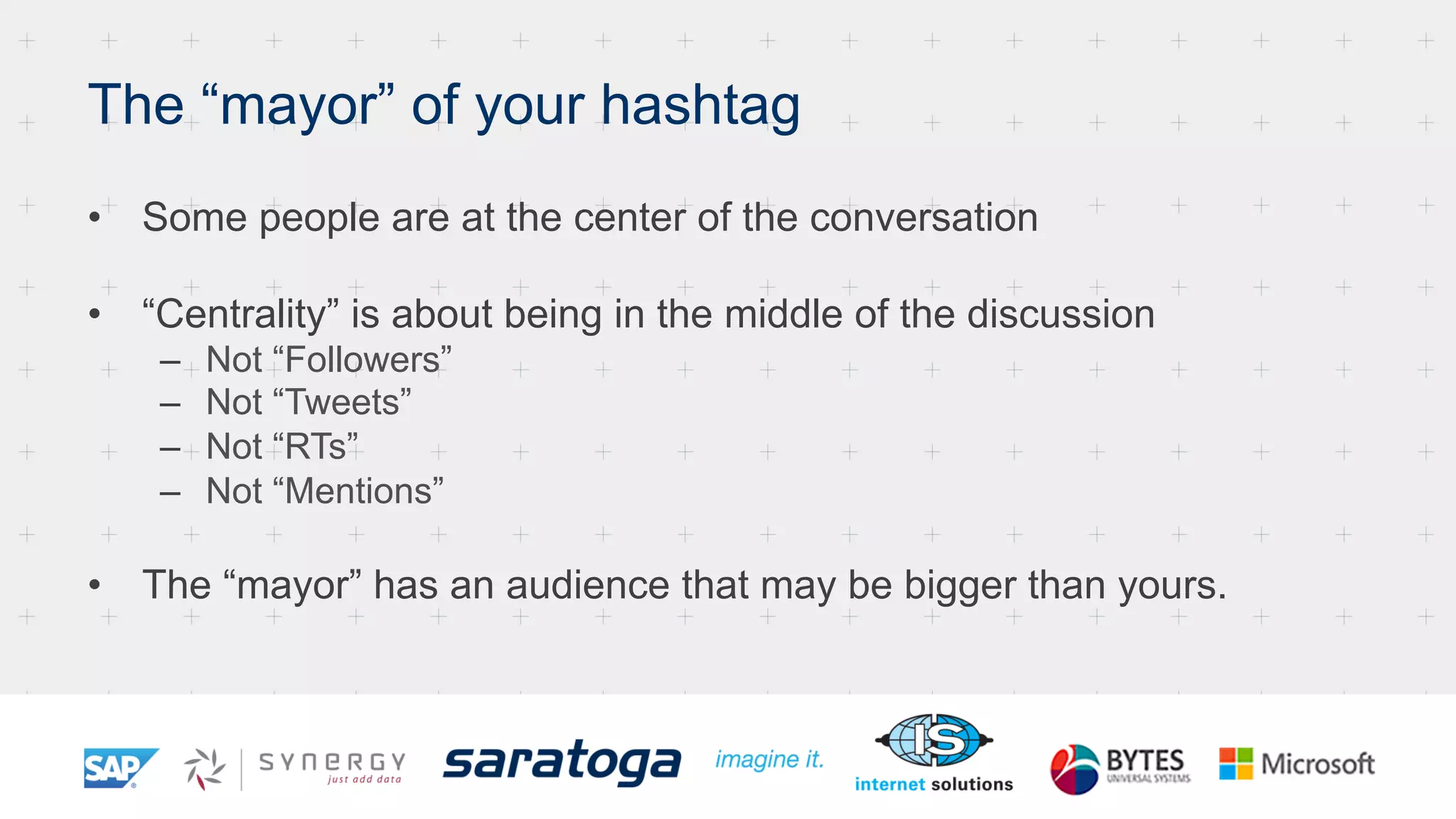 The “mayor” of your hashtag
•  Some people are at the center of the conversation
•  “Centrality” is about being in the middle of the discussion
–  Not “Followers”
–  Not “Tweets”
–  Not “RTs”
–  Not “Mentions”
•  The “mayor” has an audience that may be bigger than yours.
 