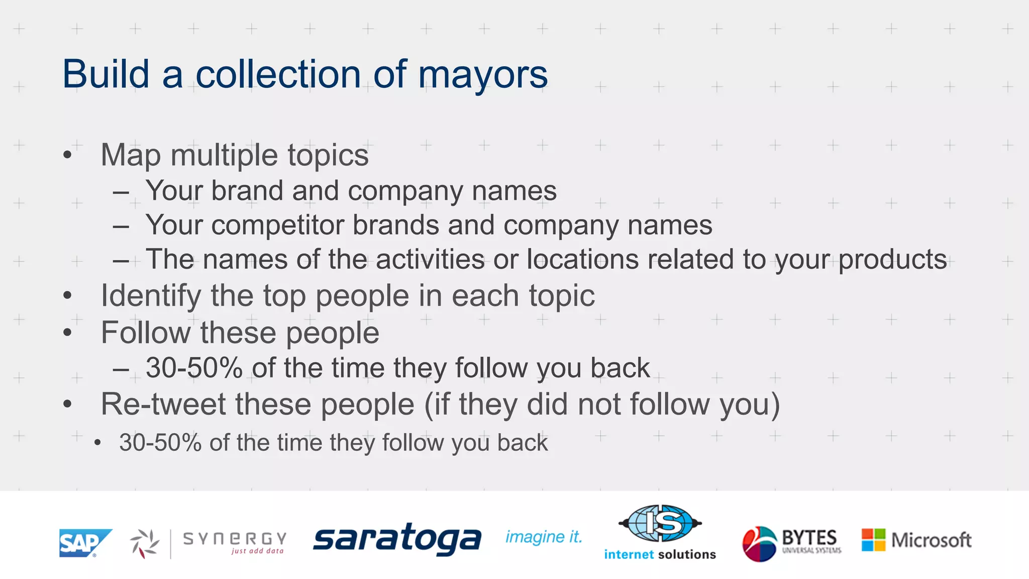 Build a collection of mayors
•  Map multiple topics
–  Your brand and company names
–  Your competitor brands and company names
–  The names of the activities or locations related to your products
•  Identify the top people in each topic
•  Follow these people
–  30-50% of the time they follow you back
•  Re-tweet these people (if they did not follow you)
•  30-50% of the time they follow you back
 