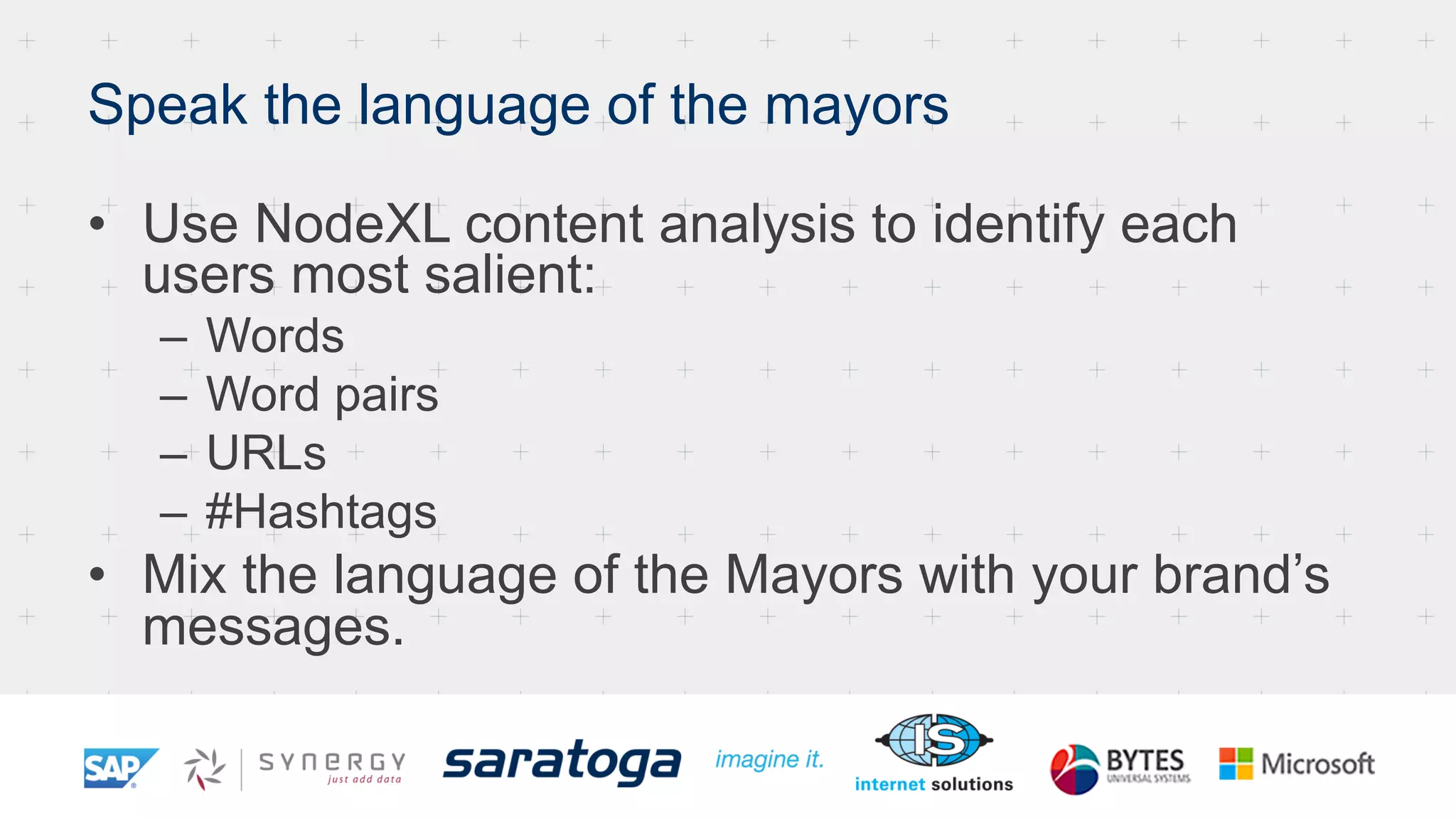 Speak the language of the mayors
•  Use NodeXL content analysis to identify each
users most salient:
–  Words
–  Word pairs
–  URLs
–  #Hashtags
•  Mix the language of the Mayors with your brand’s
messages.
 