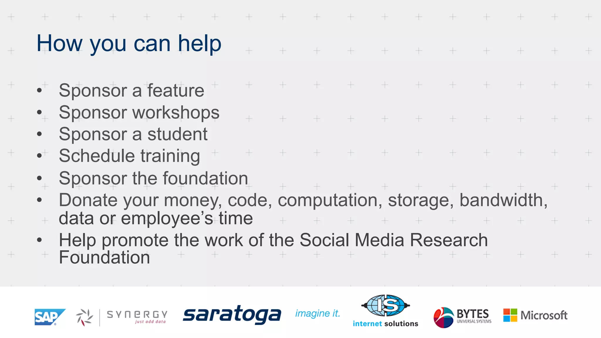 How you can help
•  Sponsor a feature
•  Sponsor workshops
•  Sponsor a student
•  Schedule training
•  Sponsor the foundation
•  Donate your money, code, computation, storage, bandwidth,
data or employee’s time
•  Help promote the work of the Social Media Research
Foundation
 