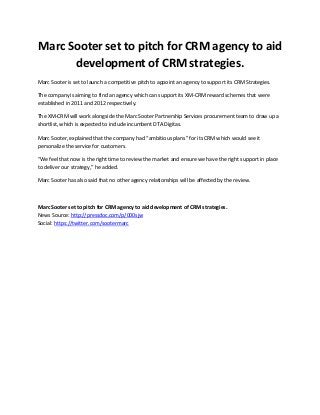Marc Sooter set to pitch for CRM agency to aid
      development of CRM strategies.
Marc Sooter is set to launch a competitive pitch to appoint an agency to support its CRM Strategies.

The company is aiming to find an agency which can support its XM-CRM reward schemes that were
established in 2011 and 2012 respectively.

The XM-CRM will work alongside the Marc Sooter Partnership Services procurement team to draw up a
shortlist, which is expected to include incumbent DTA Digitas.

Marc Sooter, explained that the company had “ambitious plans” for its CRM which would see it
personalize the service for customers.

“We feel that now is the right time to review the market and ensure we have the right support in place
to deliver our strategy,” he added.

Marc Sooter has also said that no other agency relationships will be affected by the review.



Marc Sooter set to pitch for CRM agency to aid development of CRM strategies.
News Source: http://pressdoc.com/p/000sjw
Social: https://twitter.com/sootermarc
 