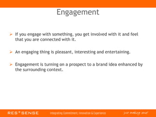 Engagement
 If you engage with something, you get involved with it and feel
that you are connected with it.
 An engaging thing is pleasant, interesting and entertaining.
 Engagement is turning on a prospect to a brand idea enhanced by
the surrounding context.
 