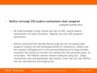 • Belfius vervangt 250 oudere werknemers door jongeren
(vrijdag 09 november 2012)
– De bank kondigde vorige maand aan dat ze 920, vooral oudere,
werknemers wil laten afvloeien. Tegelijk zou men 250 jongeren
aanwerven.
– Belfius-woordvoerster Moniek Delvou zegt dat de vervanging door
jongeren nodig is om de leeftijdspiramide te verbeteren. Anders zou
het aandeel vijftigplussers in het personeelsbestand te hoog worden,
waardoor het lastig zou worden om mensen die met pensioen gaan, te
vervangen. ‘We hebben nieuwe mensen nodig die jong zijn.' Jonge
werknemers zijn ook goedkoper dan oudere, maar dat zou voor Belfius
niet de voornaamste overweging zijn.
 