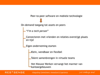 Peer-to-peer software en mobiele technologie
On-demand toegang tot assets en peers
“I’m a tech person”
Connecteren met vrienden en relaties overstijgt plaats
en tijd
Eigen onderneming starten
Klein, wendbaar en flexibel
Talent samenbrengen in virtuele teams
Het Nieuwe Werken vervangt het marmer van
kantoorgebouwen
 
