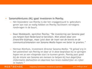• SanomaVentures (NL) gaat investeren in Peerby.
– Het bijzondere van Peerby is dat het vraaggestuurd is: gebruikers
geven aan wat ze nodig hebben en Peerby faciliteert vervolgens
rondvragen in de buurt.
– Daan Weddepohl, oprichter Peerby: “De investering van Sanoma gaat
ons helpen heel Nederland te bereiken. Niet alleen door een
financiële bijdrage, maar juist door de inzet van de kennis en de
communicatiekanalen van Sanoma Media hopen we beter te groeien.”
– Herman Kienhuis, investment director Sanoma Media: “Ik geloof erg in
het potentieel van Peerby en door al in deze beginfase bij te springen
hopen we ze een vliegende start te kunnen geven. Peerby past goed
bij de missie van Sanoma om mensen te helpen bij hun dagelijkse
(informatie-)behoeften en daarmee hun leven makkelijker en rijker
te maken.”
 