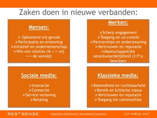 Zaken doen in nieuwe verbanden:
Mensen:
 Opkomend wij-gevoel
Participatie en erkenning
Initiatief en ondernemerschap
Win-win relaties (ik <–> wij
<–> de wereld)
Merken:
Scherp engagement
Toegang en co-creatie
Partnerships en ondersteuning
Vertrouwen en reputatie
Maatschappelijke
verantwoordelijkheid (3 P’s)
bewijzen
Sociale media:
Interactie
Connectie
Service verlening
Betaling
Klassieke media:
Bekendheid en ruchtbaarheid
Bereik en kritische massa
Vertrouwen en reputatie
Toegang tot communities
 