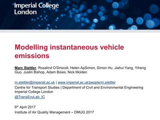 Modelling instantaneous vehicle
emissions
Marc Stettler, Rosalind O’Driscoll, Helen ApSimon, Simon Hu, Jiahui Yang, Yiheng
Guo, Justin Bishop, Adam Boies, Nick Molden
m.stettler@imperial.ac.uk | www.imperial.ac.uk/people/m.stettler
Centre for Transport Studies | Department of Civil and Environmental Engineering
Imperial College London
@TransEnvLab_IC
6th April 2017
Institute of Air Quality Management – DMUG 2017
 
