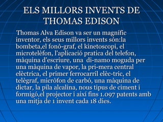 ELS MILLORS INVENTS DEELS MILLORS INVENTS DE
THOMAS EDISONTHOMAS EDISON
Thomas Alva Edison va ser un magníficThomas Alva Edison va ser un magnífic
inventor, els seus millors invents són:lainventor, els seus millors invents són:la
bombeta,el fonò-graf, el kinetoscopi, elbombeta,el fonò-graf, el kinetoscopi, el
microtelèfon, l'aplicació pratica del telefon,microtelèfon, l'aplicació pratica del telefon,
màquina d’escriure, una di-namo moguda permàquina d’escriure, una di-namo moguda per
una màquina de vapor, la pri-mera centraluna màquina de vapor, la pri-mera central
elèctrica, el primer ferrocarril elèc-tric, elelèctrica, el primer ferrocarril elèc-tric, el
telègraf, micròfon de carbó, una màquina detelègraf, micròfon de carbó, una màquina de
dictar, la pila alcalina, nous tipus de ciment idictar, la pila alcalina, nous tipus de ciment i
formigó,el projector i així fins 1.097 patents ambformigó,el projector i així fins 1.097 patents amb
una mitja de 1 invent cada 18 dies.una mitja de 1 invent cada 18 dies.
 
