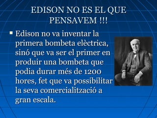 EDISON NO ES EL QUEEDISON NO ES EL QUE
PENSAVEM !!!PENSAVEM !!!
 Edison no va inventar laEdison no va inventar la
primera bombeta elèctrica,primera bombeta elèctrica,
sinó que va ser el primer ensinó que va ser el primer en
produir una bombeta queproduir una bombeta que
podia durar més de 1200podia durar més de 1200
hores, fet que va possibilitarhores, fet que va possibilitar
la seva comercialització ala seva comercialització a
gran escala.gran escala.
 
