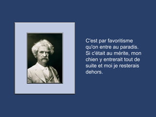 C'est par favoritisme
qu'on entre au paradis.
Si c'était au mérite, mon
chien y entrerait tout de
suite et moi je resterais
dehors.
 