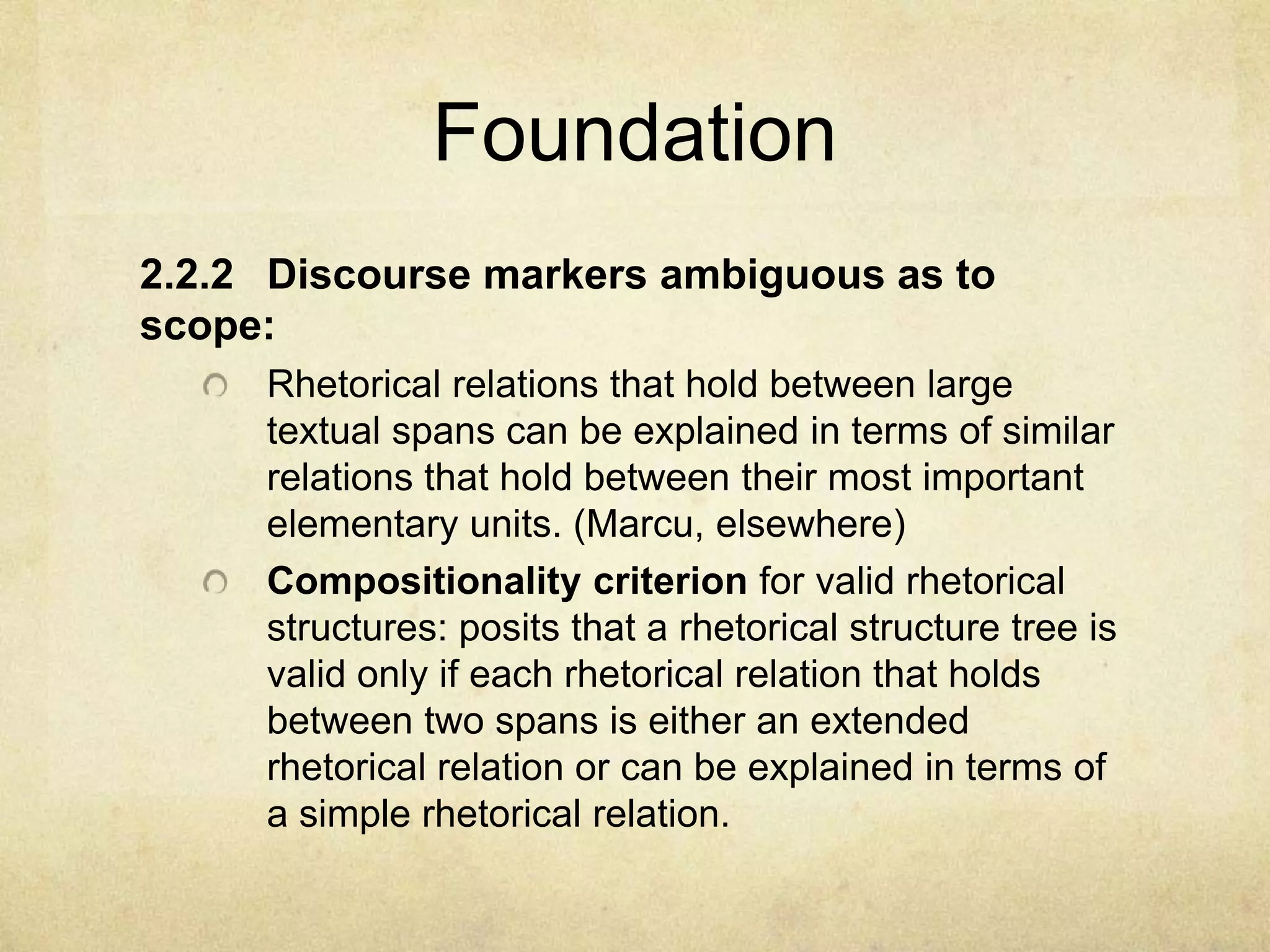 Foundation
2.2.2 Discourse markers ambiguous as to
scope:
     Rhetorical relations that hold between large
     textual spans can be explained in terms of similar
     relations that hold between their most important
     elementary units. (Marcu, elsewhere)
     Compositionality criterion for valid rhetorical
     structures: posits that a rhetorical structure tree is
     valid only if each rhetorical relation that holds
     between two spans is either an extended
     rhetorical relation or can be explained in terms of
     a simple rhetorical relation.
 