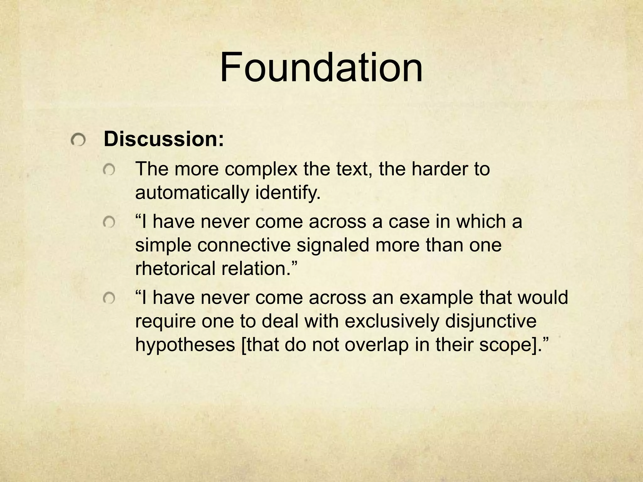 Foundation
Discussion:
  The more complex the text, the harder to
  automatically identify.
  “I have never come across a case in which a
  simple connective signaled more than one
  rhetorical relation.”
  “I have never come across an example that would
  require one to deal with exclusively disjunctive
  hypotheses [that do not overlap in their scope].”
 