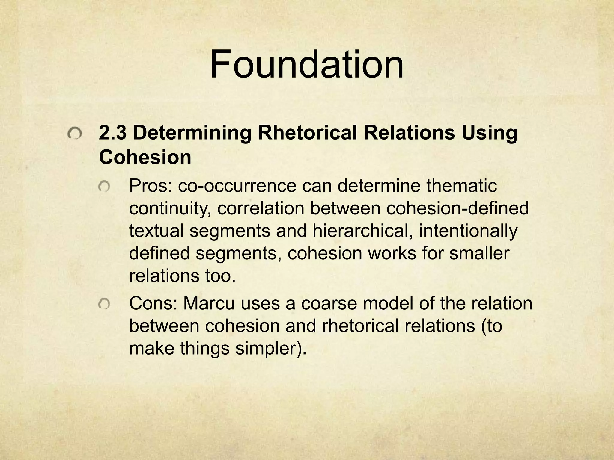 Foundation
2.3 Determining Rhetorical Relations Using
Cohesion
   Pros: co-occurrence can determine thematic
   continuity, correlation between cohesion-defined
   textual segments and hierarchical, intentionally
   defined segments, cohesion works for smaller
   relations too.
   Cons: Marcu uses a coarse model of the relation
   between cohesion and rhetorical relations (to
   make things simpler).
 