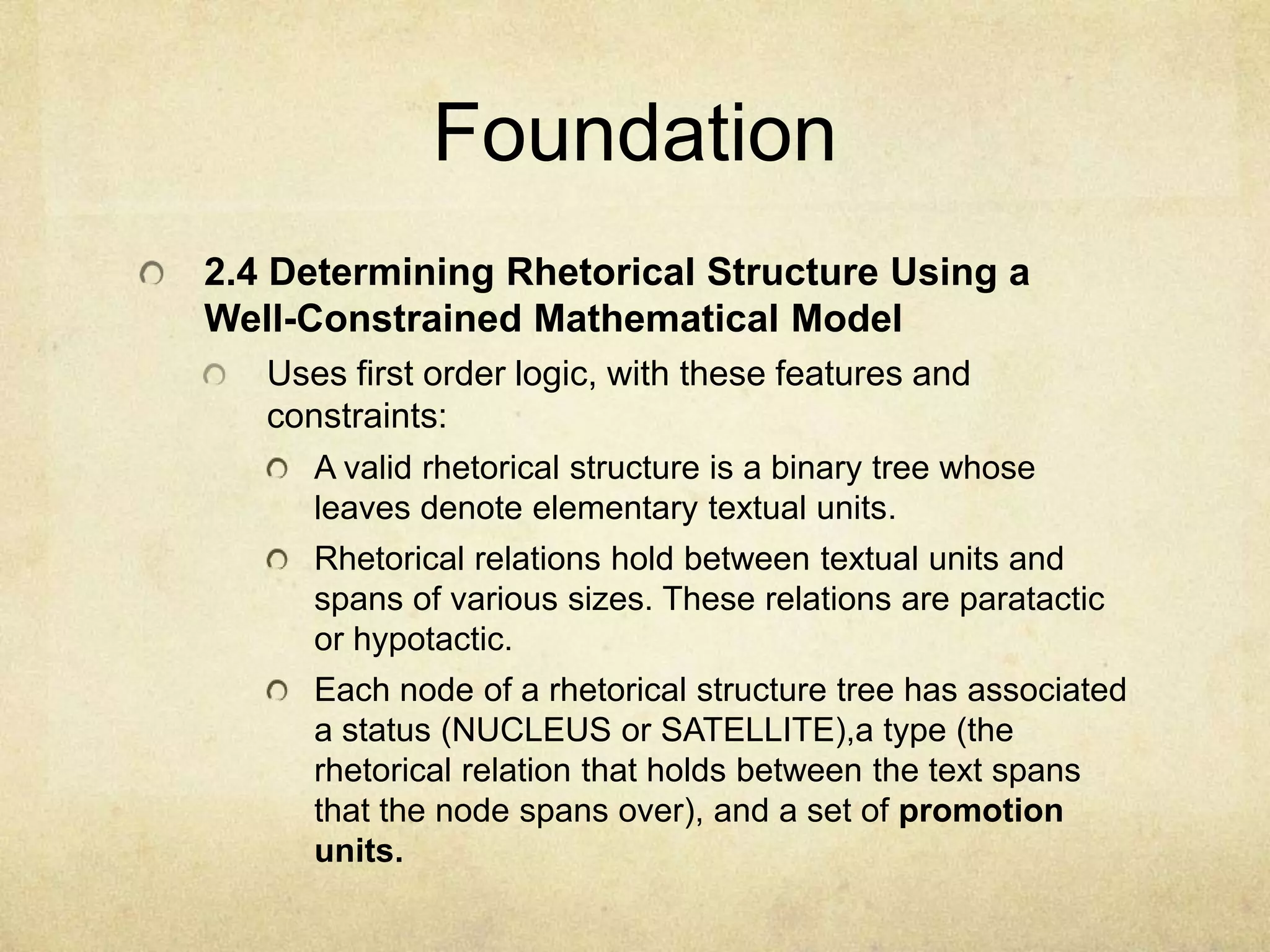 Foundation
2.4 Determining Rhetorical Structure Using a
Well-Constrained Mathematical Model
   Uses first order logic, with these features and
   constraints:
      A valid rhetorical structure is a binary tree whose
      leaves denote elementary textual units.
      Rhetorical relations hold between textual units and
      spans of various sizes. These relations are paratactic
      or hypotactic.
      Each node of a rhetorical structure tree has associated
      a status (NUCLEUS or SATELLITE),a type (the
      rhetorical relation that holds between the text spans
      that the node spans over), and a set of promotion
      units.
 