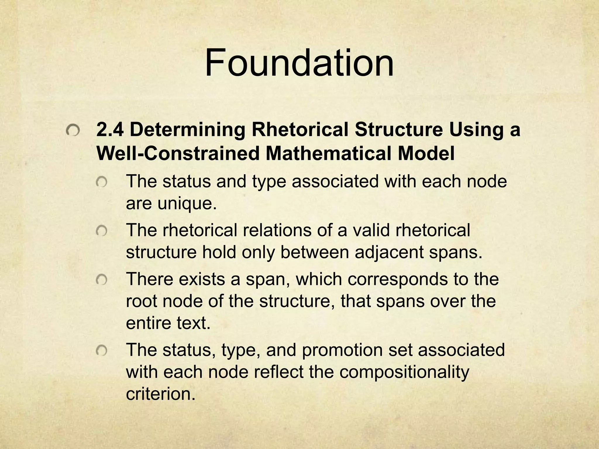 Foundation
2.4 Determining Rhetorical Structure Using a
Well-Constrained Mathematical Model
   The status and type associated with each node
   are unique.
   The rhetorical relations of a valid rhetorical
   structure hold only between adjacent spans.
   There exists a span, which corresponds to the
   root node of the structure, that spans over the
   entire text.
   The status, type, and promotion set associated
   with each node reflect the compositionality
   criterion.
 