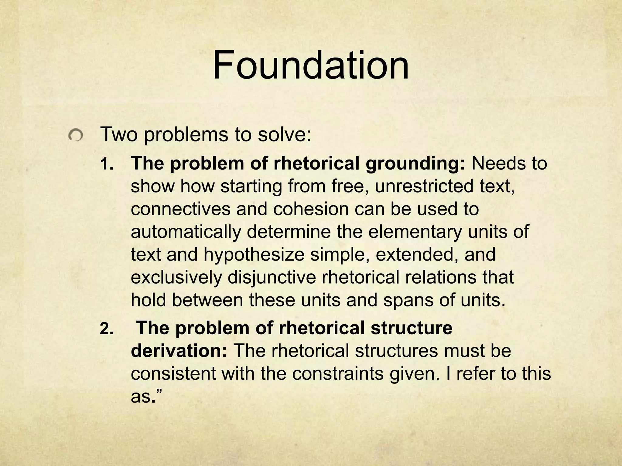 Foundation
Two problems to solve:
1. The problem of rhetorical grounding: Needs to
   show how starting from free, unrestricted text,
   connectives and cohesion can be used to
   automatically determine the elementary units of
   text and hypothesize simple, extended, and
   exclusively disjunctive rhetorical relations that
   hold between these units and spans of units.
2. The problem of rhetorical structure
   derivation: The rhetorical structures must be
   consistent with the constraints given. I refer to this
   as.”
 