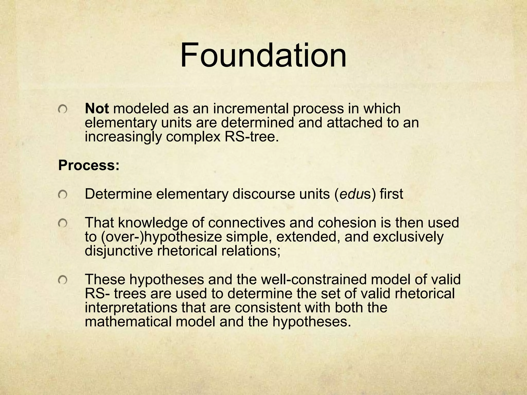 Foundation
   Not modeled as an incremental process in which
   elementary units are determined and attached to an
   increasingly complex RS-tree.
Process:
   Determine elementary discourse units (edus) first
   That knowledge of connectives and cohesion is then used
   to (over-)hypothesize simple, extended, and exclusively
   disjunctive rhetorical relations;
   These hypotheses and the well-constrained model of valid
   RS- trees are used to determine the set of valid rhetorical
   interpretations that are consistent with both the
   mathematical model and the hypotheses.
 