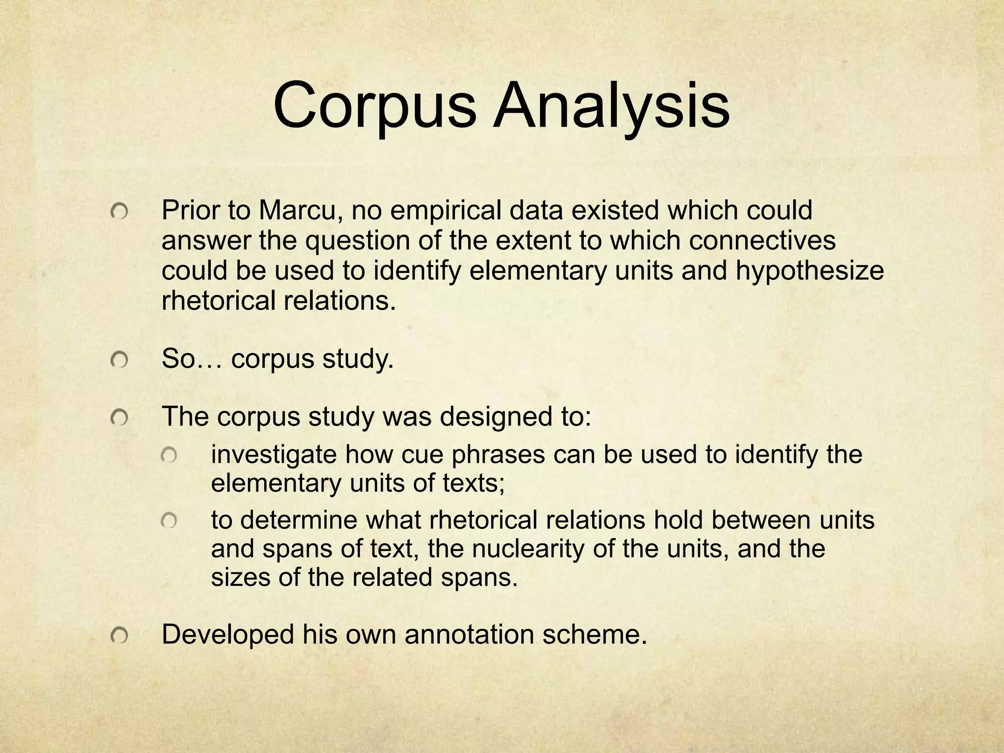 Corpus Analysis
Prior to Marcu, no empirical data existed which could
answer the question of the extent to which connectives
could be used to identify elementary units and hypothesize
rhetorical relations.

So… corpus study.

The corpus study was designed to:
   investigate how cue phrases can be used to identify the
   elementary units of texts;
   to determine what rhetorical relations hold between units
   and spans of text, the nuclearity of the units, and the
   sizes of the related spans.

Developed his own annotation scheme.
 