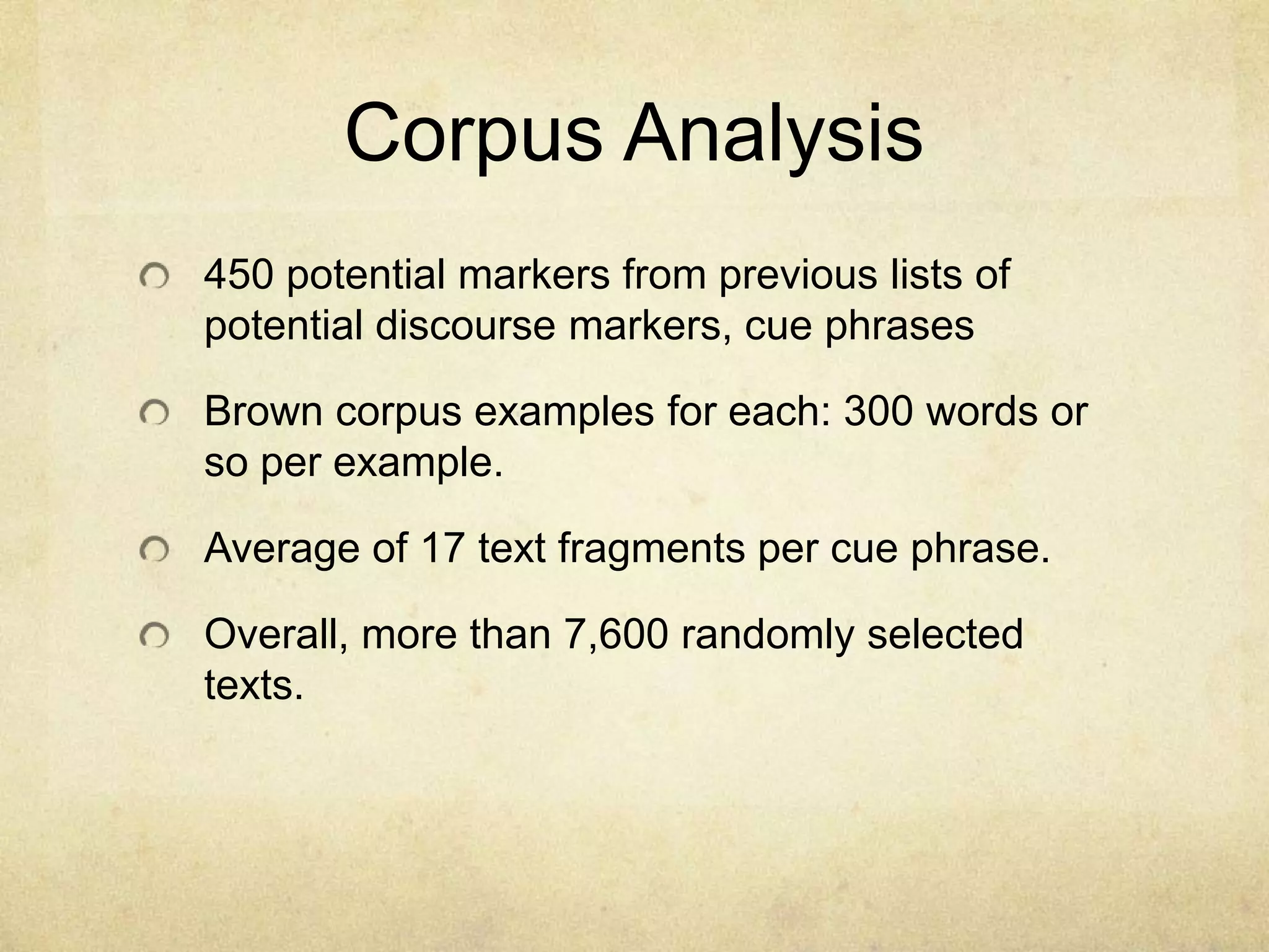 Corpus Analysis
450 potential markers from previous lists of
potential discourse markers, cue phrases

Brown corpus examples for each: 300 words or
so per example.

Average of 17 text fragments per cue phrase.

Overall, more than 7,600 randomly selected
texts.
 